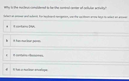 Why is the nucleus considered to be the control center of cellular activity?
Select an answer and submit. For keyboard navigation, use the up/down arrow keys to select an answer
a It contains DNA.
b It has nuclear pores.
C It contains ribosomes.
d It has a nuclear envelope.