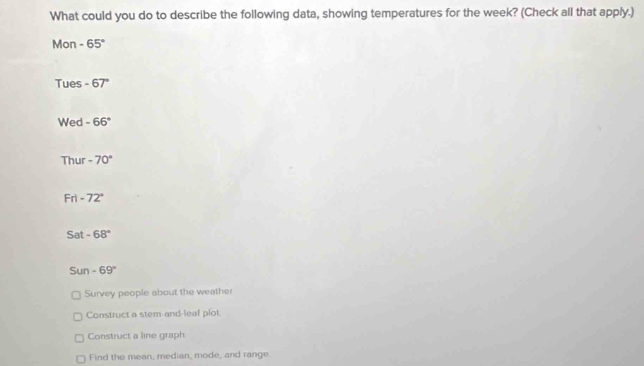 What could you do to describe the following data, showing temperatures for the week? (Check all that apply.)
Mon -65°
Tues -67°
Wed -66°
Thur -70°
Frl -72°
Sat -68°
Sun -69°
Survey people about the weather
Construct a stem-and-leaf plot
Construct a line graph
Find the mean, median, mode, and range.