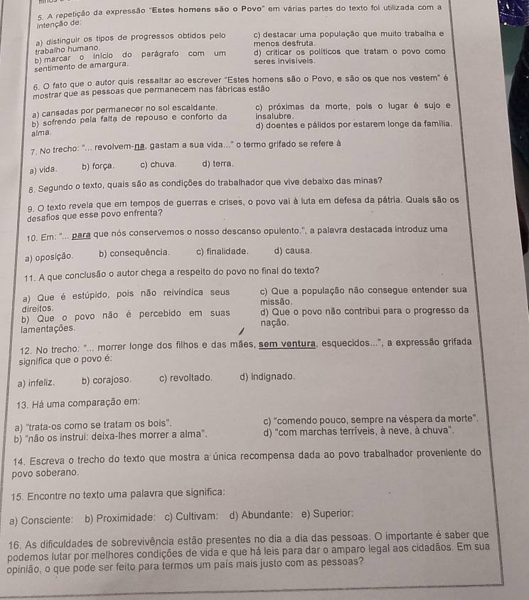 A repetição da expressão "Estes homens são o Povo" em várias partes do texto foi utilizada com a
Intenção de
trabalho humano. a) distinguir os tipos de progressos obtidos pelo c) destacar uma população que muito trabalha e
menos desfruta
b) marcar o início do parágrafo com um d) criticar os políticos que tratam o povo como
sentimento de amargura. seres invisivels
6. O fato que o autor quis ressaltar ao escrever "Estes homens são o Povo, e são os que nos vestem" é
mostrar que as pessoas que permanecem nas fábricas estão
a) cansadas por permanecer no sol escaldante. c) próximas da morte, pois o lugar é sujo e
b) sofrendo pela faltã de repouso e conforto da insalubre.
alma. d) doentes e pálidos por estarem longe da familia.
7. No trecho: "... revolvem-na, gastam a sua vida..." o termo grifado se refere à
a) vida. b) força. c) chuva. d) terra.
8. Segundo o texto, quais são as condições do trabalhador que vive debaixo das minas?
9. O texto revela que em tempos de guerras e crises, o povo vai à luta em defesa da pátria. Quais são os
desafios que esse povo enfrenta?
10. Em: "... para que nós conservemos o nosso descanso opulento.", a palavra destacada introduz uma
a) oposição. b) consequência. c) finalidade. d) causa.
11. A que conclusão o autor chega a respeito do povo no final do texto?
a) Que é estúpido, pois não reivíndica seus c) Que a população não consegue entender sua
direitos. missão
b) Que o povo não é percebido em suas d) Que o povo não contribui para o progresso da
lamentações. nação.
12. No trecho: "... morrer longe dos filhos e das mães, sem ventura, esquecidos...", a expressão grifada
significa que o povo é:
a) infeliz. b) corajoso. c) revoltado. d) indignado.
13. Há uma comparação em:
a) "trata-os como se tratam os bois". c) "comendo pouco, sempre na véspera da morte".
b) ''não os instrui: deixa-lhes morrer a alma''. d) 'com marchas terríveis, à neve, à chuva'.
14. Escreva o trecho do texto que mostra a única recompensa dada ao povo trabalhador proveniente do
povo soberano.
15. Encontre no texto uma palavra que significa:
a) Consciente: b) Proximidade: c) Cultivam: d) Abundante: e) Superior:
16. As dificuldades de sobrevivência estão presentes no dia a dia das pessoas. O importante é saber que
podemos lutar por melhores condições de vida e que há leis para dar o amparo legal aos cidadãos. Em sua
opinião, o que pode ser feito para termos um país maís justo com as pessoas?