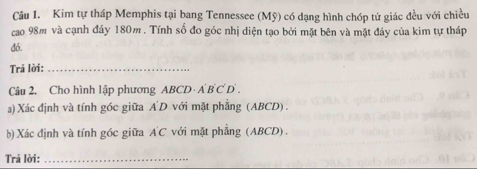 Kim tự tháp Memphis tại bang Tennessee (Mỹ) có dạng hình chóp tứ giác đều với chiều 
cao 98m và cạnh đáy 180m. Tính số đo góc nhị diện tạo bởi mặt bên và mặt đáy của kim tự tháp 
đó. 
Trả lời:_ 
Câu 2. Cho hình lập phương ABCD · A B C D . 
a) Xác định và tính góc giữa A D với mặt phẳng (ABCD) . 
b) Xác định và tính góc giữa A'C với mặt phắng (ABCD) . 
Trả lời:_