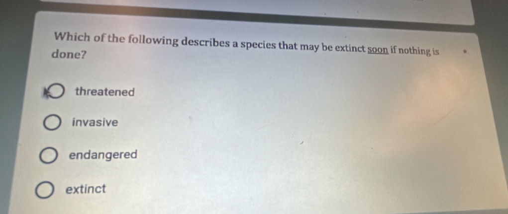 Which of the following describes a species that may be extinct soon if nothing is
done?
threatened
invasive
endangered
extinct