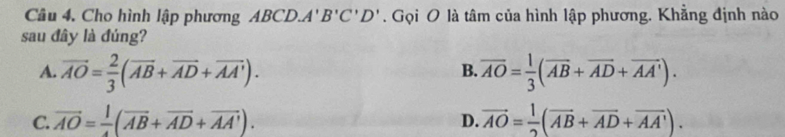 Cho hình lập phương ABCD. A'B'C'D'. Gọi O là tâm của hình lập phương. Khẳng định nào
sau đây là đúng?
A. vector AO= 2/3 (vector AB+vector AD+vector AA'). overline AO= 1/3 (overline AB+overline AD+overline AA'). 
B.
C. vector AO= |/4 (overline AB+overline AD+overline AA'). vector AO= 1/2 (vector AB+vector AD+vector AA'). 
D.