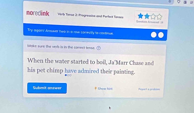 noredink Verb Tense 2: Progressive and Perfect Tenses 
Questions Answered: 18 
Try again! Answer two in a row correctly to continue. 
Make sure the verb is in the correct tense. 
When the water started to boil, Ja'Marr Chase and 
his pet chimp have admired their painting. 
Submit answer Show hint Report a problem