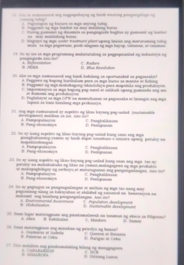 Alin sa sumuxunod ang nagpapahayag ng hindi wastong pangangalaga ng
yamang tubig? A. Partatapon na basura sa maa anyong tubia
B. Paggamit ng mga lambat na may malaking butas
C. Huwag gumamit ng dinamita sa pangingisda bagkus ay gumamit ng lambas
na may malalaking butas.
D Magtayong mga water treatwent plant upang linisin ang maruruming tubig
mula' sa mea pagawaan, pook-alagaan ng mga hayop, tahanan, at taniman
19. Do ay isa sa mga programang makatutulong sa pagpapaunlad ng industriya ng
pangingisda Ano ito? A. Reforestation C. Radars
B. PEMA D. Blue Revolution
20. Alin sa mga sumusunod ang hindi kabilang sa oportunidad sa pagsasaka?
A. Paggawa ng bagong kurikulum para sa mga kurso sa marine at fishing
B. Paggamit ng mga makabagong teknolohiya para mapabilis ang produksyon
C. Impormasyon sa maa bagong pag-aaral at salksik upang gumanda ang ans
at dumam ang produksiyon
D. Paghikayat sa mga OFW na mamuhunan sa pagsasaka at linangin ang mga
lupain sa kani-kanilang mga probinaiya.
21. Ang mga sumusunod ay aspekto ng likas kayang pag-unlad (sustainable
development) maliban sa isa. Ano iso? C. Pangkalikasan
A. Pampopulasyon B. Pang-ekonomya D. Fanlipunan
22. Ito ay isang aspekto ng likas-kayang pag-unlad kung saan ang mga
pinagkulunang-yaman ay hindi dapat naaabuso o sinisira upang patuloy na
mapakinabangan A. Pampopulasyon C. Pangkalikasan
B. Fang-ekonomiya D. Panlipunan
23. Ito ay isang aspekto ng likas-kayang pag-unlad kung saan ang mga tao ay
patuloy na makakukuha ng likas na yaman makagagawa ng mga produkto
at makapagbibigay ng serbisyo at matutugunan ang pangangaslangan. Ano ito?
B. Pang-ekonomiya A. Pampopulasyon D. Panlipunan C. Pangkalikasan
24. Ito ay pagtugon sa pangangailangan at mithsin ng mga tao nang may
pagsaalang-alang sa kakayahan at abilidad ng susunod na henerasyon na
makamit ang kanilang pangangailangan. Ano ito? C. Population development
B. Globalization A. Envtronmental Awareness
D. Sustainable development
25. Saan lugar matatagpuan ang pinakamalawak na taniman ng abaca sa Pilipinas? D. Samar
A. Abra B. Kabilnulan C, Mindoro
26. Saan matatagpuan ang minahan ng petrolyo ng bansa?
B. Palawas at Cebu A. Guimaras at Isabela D. Surigao at Cebu C. Queton at Baianes
27. Dito makıkita ang pinakamalaking bilang ng manggagawa.
B. MIMAROPA A CARABARZON C. NCH
D. Gitnang Luzon