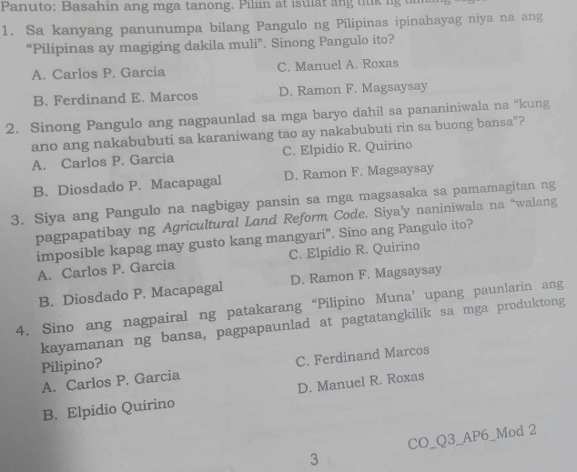 Panuto: Basahin ang mga tanong. Piliin at isulat ang tilk ng tan
1. Sa kanyang panunumpa bilang Pangulo ng Pilipinas ipinahayag niya na ang
“Pilipinas ay magiging dakila muli”. Sinong Pangulo ito?
A. Carlos P. Garcia C. Manuel A. Roxas
B. Ferdinand E. Marcos D. Ramon F. Magsaysay
2. Sinong Pangulo ang nagpaunlad sa mga baryo dahil sa pananiniwala na “kung
ano ang nakabubuti sa karaniwang tao ay nakabubuti rin sa buong bansa”?
A. Carlos P. Garcia C. Elpidio R. Quirino
B. Diosdado P. Macapagal D. Ramon F. Magsaysay
3. Siya ang Pangulo na nagbigay pansin sa mga magsasaka sa pamamagitan ng
pagpapatibay ng Agricultural Land Reform Code. Siya'y naniniwala na “walang
imposible kapag may gusto kang mangyari”. Sino ang Pangulo ito?
A. Carlos P. Garcia C. Elpidio R. Quirino
B. Diosdado P. Macapagal D. Ramon F. Magsaysay
4. Sino ang nagpairal ng patakarang “Pilipino Muna’ upang paunlarin ang
kayamanan ng bansa, pagpapaunlad at pagtatangkilik sa mga produktong
Pilipino?
A. Carlos P. Garcia C. Ferdinand Marcos
B. Elpidio Quirino D. Manuel R. Roxas
CO_Q3_AP6_Mod 2
3