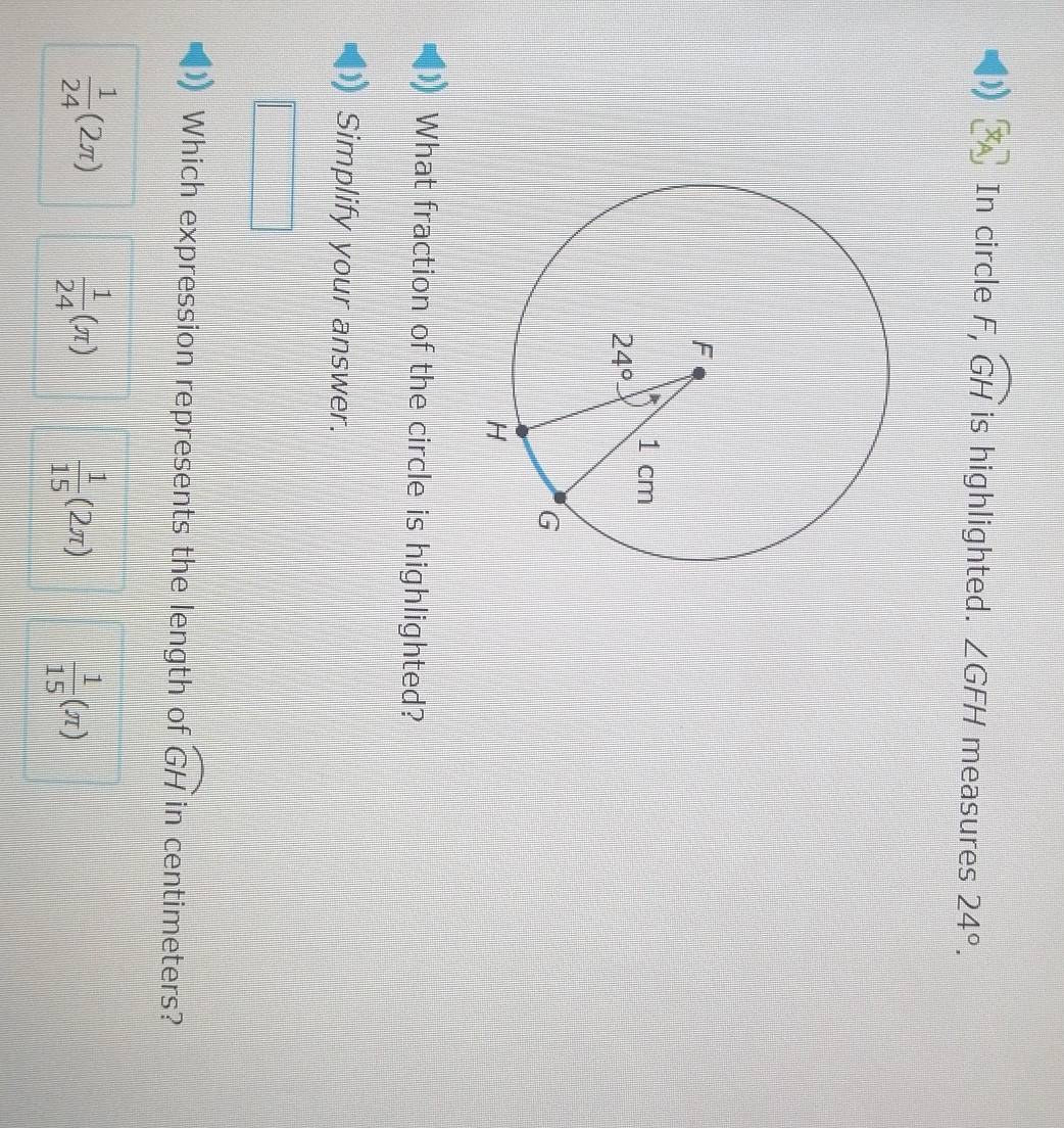 In circle F,overline GH is highlighted. ∠ GFH measures 24°.
What fraction of the circle is highlighted?
Simplify your answer.
Which expression represents the length of widehat GH in centimeters?
 1/24 (2π )  1/24 (π )  1/15 (2π )  1/15 (π )