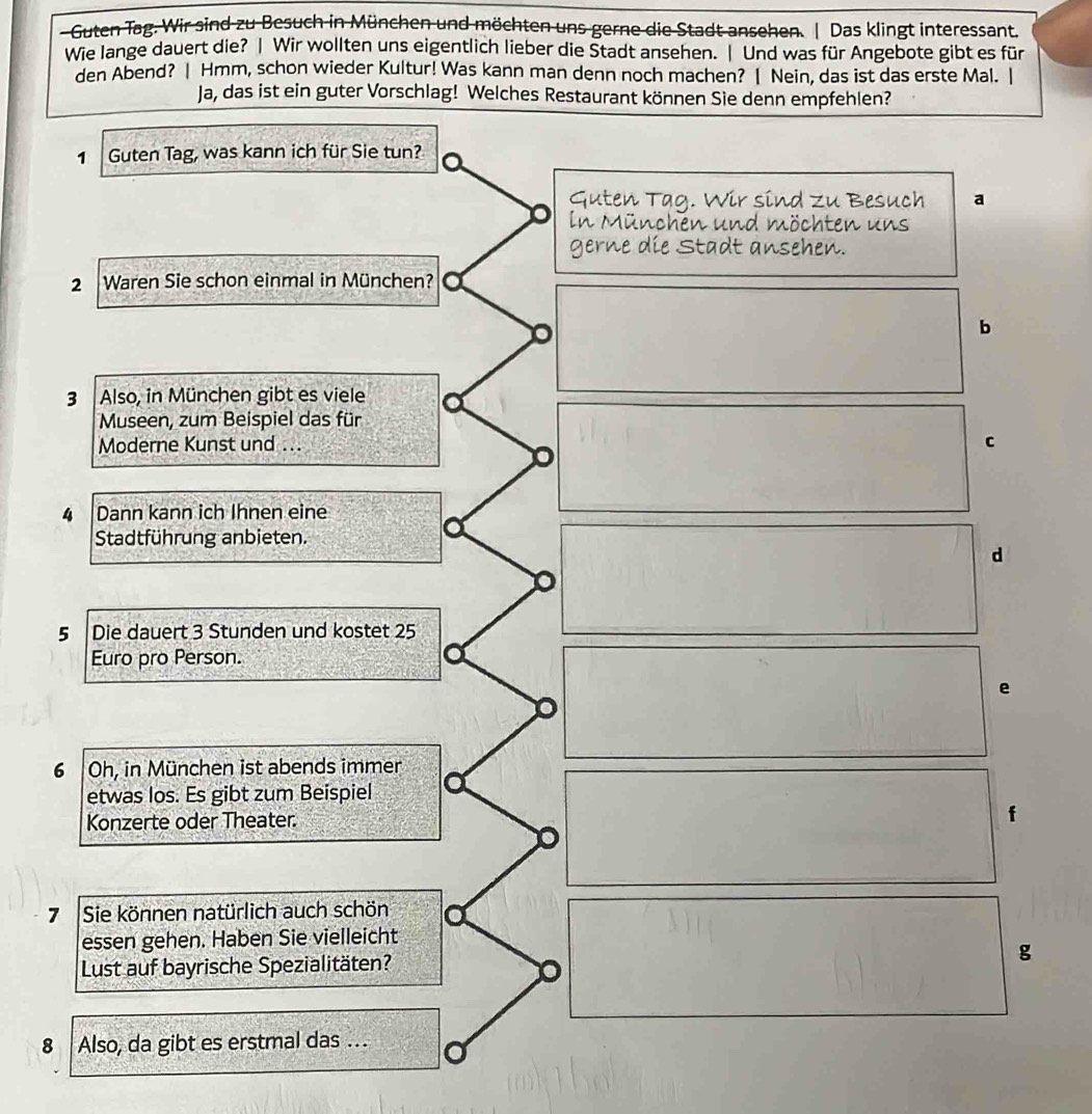 Guten Tag. Wir sind zu Besuch in München und möchten uns gerne die Stadt ansehen. | Das klingt interessant.
Wie lange dauert die? | Wir wollten uns eigentlich lieber die Stadt ansehen. | Und was für Angebote gibt es für
den Abend? | Hmm, schon wieder Kultur! Was kann man denn noch machen? | Nein, das ist das erste Mal. |
Ja, das ist ein guter Vorschlag! Welches Restaurant können Sie denn empfehlen?
1 Guten Tag, was kann ich für Sie tun?
Guten Tag. Wir sind zu Besuch a
In München und möchten uns
gerne die Stadt ansehen.
2 Waren Sie schon einmal in München?
b
3 Also, in München gibt es viele
Museen, zum Beispiel das für
Moderne Kunst und ...
C
4 Dann kann ich Ihnen eine
Stadtführung anbieten.
d
5 Die dauert 3 Stunden und kostet 25
Euro pro Person.
e
6 Oh, in München ist abends immer
etwas los. Es gibt zum Beispiel
Konzerte oder Theater. f
7 Sie können natürlich auch schön
essen gehen. Haben Sie vielleicht
Lust auf bayrische Spezialitäten? g
8 Also, da gibt es erstmal das .