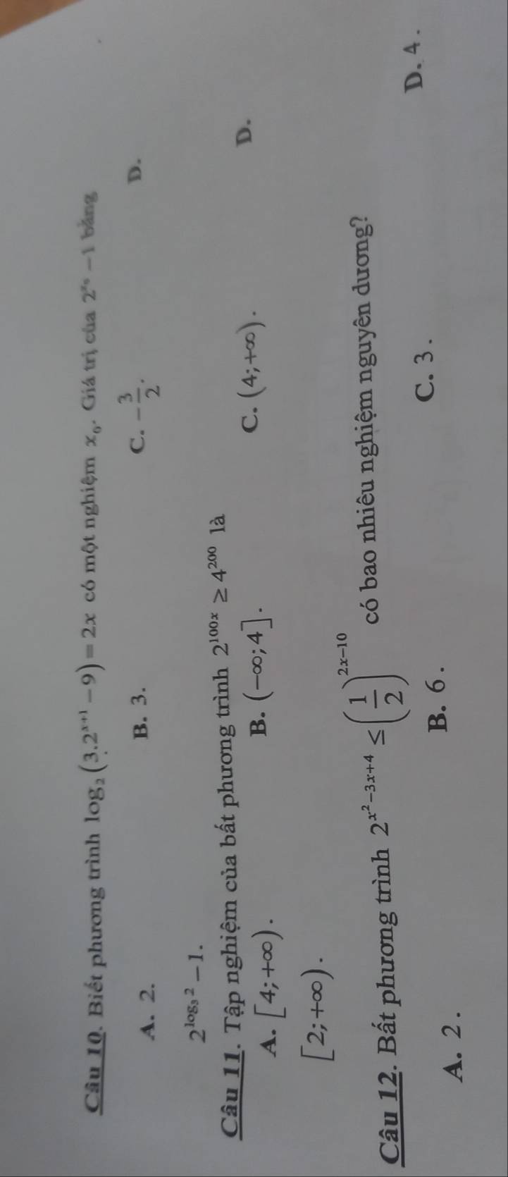 Biết phương trình log _2(3.2^(x+1)-9)=2x có một nghiệm x_0. Giá trị của 2^(x_0)-1 bǎng
A. 2.
B. 3. C. - 3/2 . D.
2^(log _3)2-1. 
Câu 11. Tập nghiệm của bất phương trình 2^(100x)≥ 4^(200)1a
A. [4;+∈fty ).
C.
B. (-∈fty ;4]. (4;+∈fty ).
D.
[2;+∈fty ). 
Câu 12. Bất phương trình 2^(x^2)-3x+4≤ ( 1/2 )^2x-10 có bao nhiêu nghiệm nguyên dương?
A. 2. B. 6.
C. 3.
D. 4.