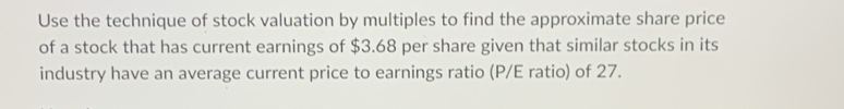 Use the technique of stock valuation by multiples to find the approximate share price 
of a stock that has current earnings of $3.68 per share given that similar stocks in its 
industry have an average current price to earnings ratio (P/E ratio) of 27.