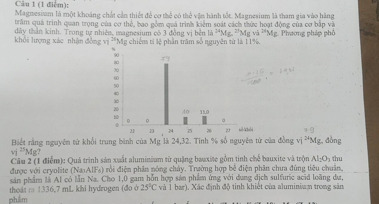 Magnesium là một khoáng chất cần thiết để cơ thể có thể vận hành tốt. Magnesium là tham gia vào hàng 
trăm quá trình quan trọng của cơ thể, bao gồm quá trình kiểm soát cách thức hoạt động của cơ bắp và 
dây thần kinh. Trong tự nhiên, magnesium có 3 đồng vị bền là ^24M To ,^25Mgva^(26)Mg :. Phương pháp phố 
khối lượng xác nhận đồng vị 26 *Mg chiếm tỉ lệ phần trăm số nguyên từ là 11%. 
Biết rằng nguyên tử khối trung bình của Mg là 24, 32. Tính % số nguyên tử của đồng vi^(24)Mg , đồng
vi^(25)Mg ? 
Câu 2 (1 điểm): Quá trình sản xuất aluminium từ quặng bauxite gồm tinh chế bauxite và trộn Al_2O_3 thu 
được với cryolite (Na₃AlF₆) rồi điện phân nóng chảy. Trường hợp bề điện phân chưa đúng tiêu chuẩn, 
sản phẩm là Al có lẫn Na. Cho 1,0 gam hỗn hợp sản phẩm ứng với dung dịch sulfuric acid loãng dư, 
thoát ra 1336, 7 mL khí hydrogen (đo ở 25°C và 1 bar). Xác định độ tinh khiết của aluminium trong sản 
phầm