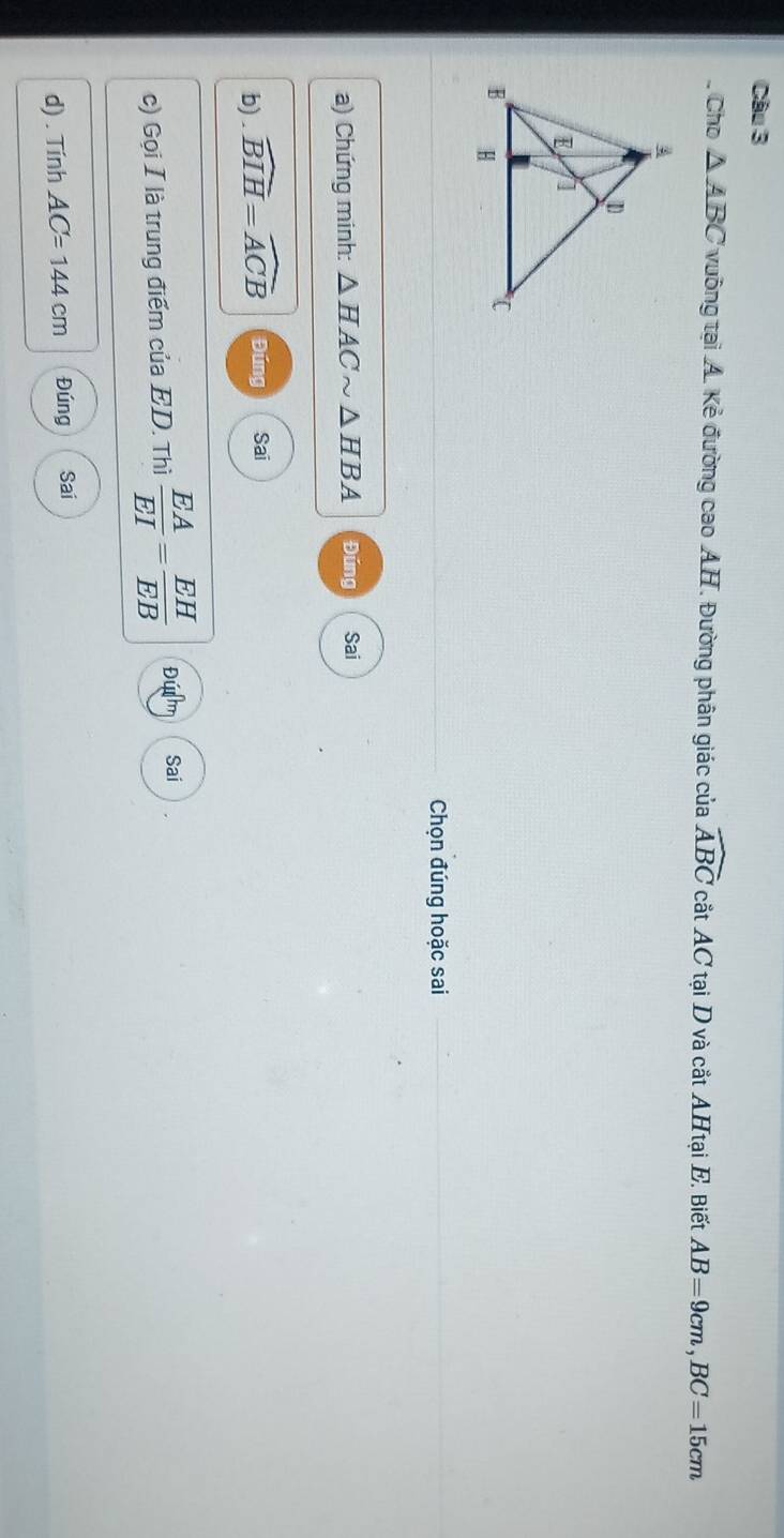 Cho △ ABC vuông tại A. Kẻ đường cao AH. Đường phân giác của widehat ABC cắt AC tại D và cắt AHtại E. Biết AB=9cm, BC=15cm
Chọn đúng hoặc sai 
a) Chứng minh: △ HACsim △ HBA Đúng Sai 
b) . widehat BIH=widehat ACB Đúng Sai 
c) Gọi I là trung điểm của ED. Thì  EA/EI = EH/EB  Đú Sai 
d) . Tính AC=144cm Đúng Sai