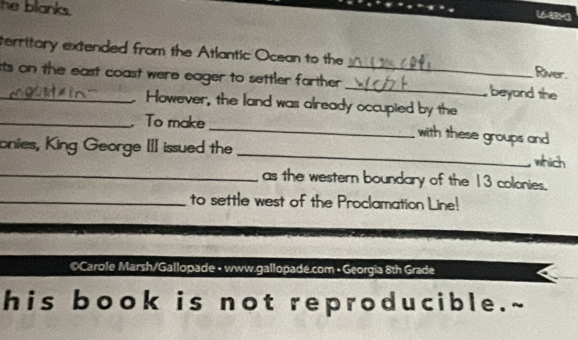 he blanks. 
16-8R-3 
territory extended from the Atlantic Ocean to the River. 
_sts on the east coast were eager to settler farther . __beyond the 
. However, the land was already occupied by the 
_ 
_To make _with these groups and 
onies, King George III issued the 
which 
_as the western boundary of the 13 colonies. 
_to settle west of the Proclamation Line! 
© Carole Marsh/Gallopade • www.gallopade.com • Georgia 8th Grade 
his book is not reproducible.~