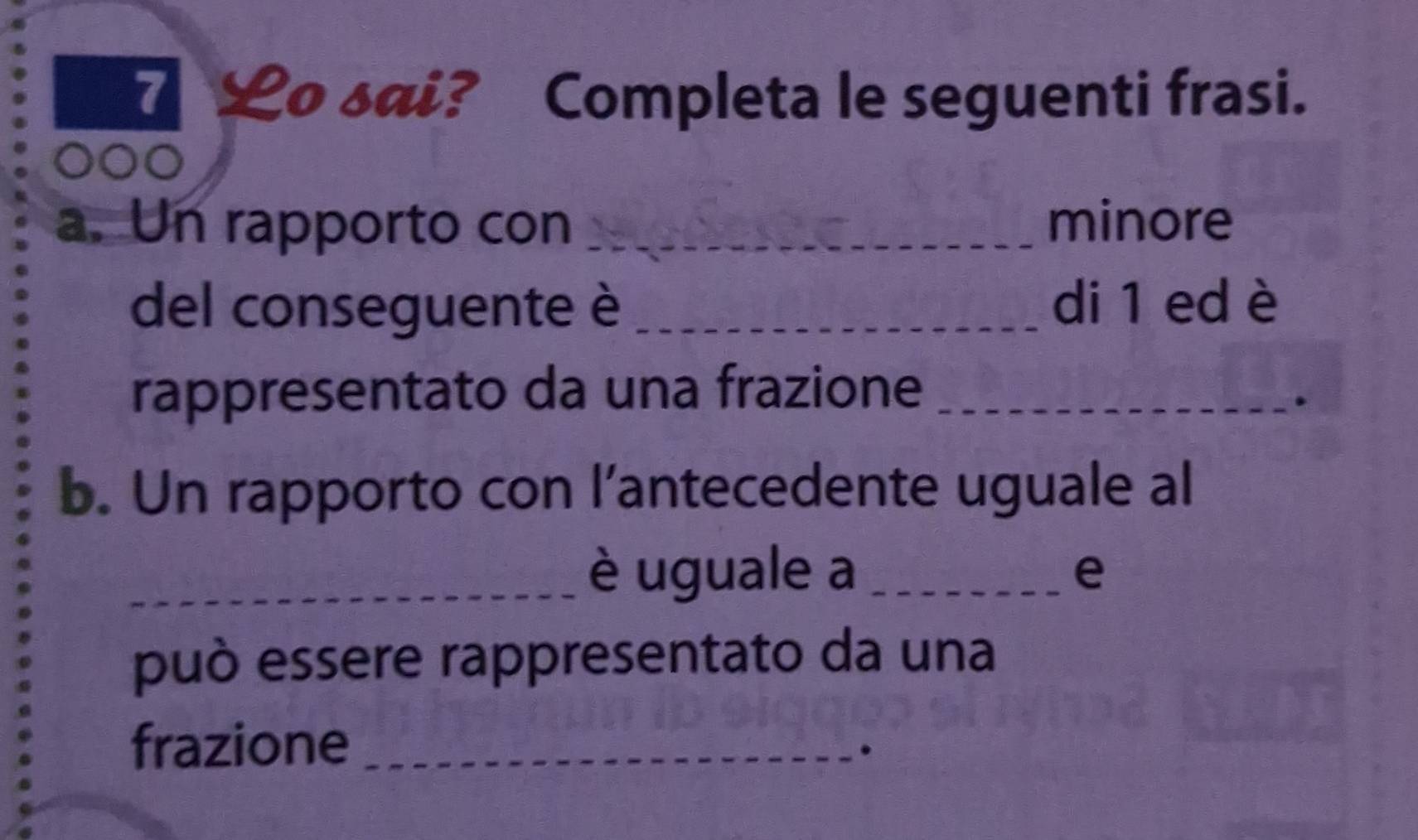 Lo sai? Completa le seguenti frasi. 
DO 
a. Un rapporto con _minore 
del conseguente è_ 
di 1 ed è 
rappresentato da una frazione_ 
b. Un rapporto con l’antecedente uguale al 
_è uguale a _e 
può essere rappresentato da una 
frazione_