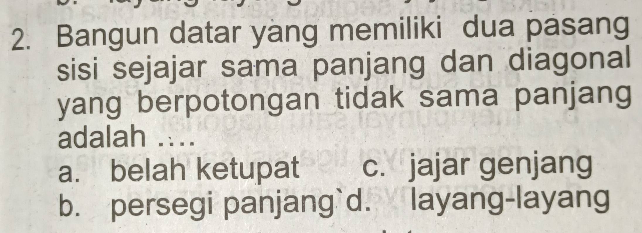 Bangun datar yang memiliki dua pasang
sisi sejajar sama panjang dan diagonal
yang berpotongan tidak sama panjang
adalah ....
a. belah ketupat c. jajar genjang
b. persegi panjang`d. layang-layang