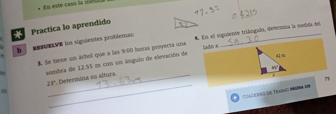 En este caso la medida
Practica lo aprendido
4. En el siguiente triángulo, determina la medida del
to b ResUELVE los siguientes problemas:
3. Se tiene un árbol que a las 9:00 horas proyecta una lado x.
8 
lver
sombra de 12.55 m con un ángulo de elevación de
23° _ . Determina su altura.
79
COD
_
CUADERNO DE TRABAJO: PÁGINA 159