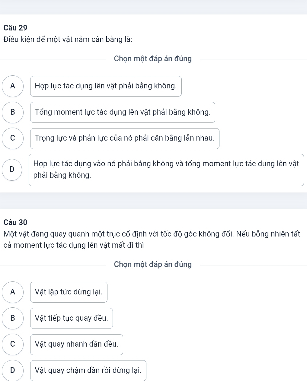 Điều kiện để một vật nằm cân bằng là:
Chọn một đáp án đúng
A Hợp lực tác dụng lên vật phải bằng không.
B Tổng moment lực tác dụng lên vật phải bằng không.
C Trọng lực và phản lực của nó phải cân bằng lẫn nhau.
D Hợp lực tác dụng vào nó phải bằng không và tổng moment lực tác dụng lên vật
phải bằng không.
Câu 30
Một vật đang quay quanh một trục cố định với tốc độ góc không đổi. Nếu bỗng nhiên tất
cả moment lực tác dụng lên vật mất đi thì
Chọn một đáp án đúng
A Vật lập tức dừng lại.
B Vật tiếp tục quay đều.
C Vật quay nhanh dần đều.
D Vật quay chậm dần rồi dừng lại.