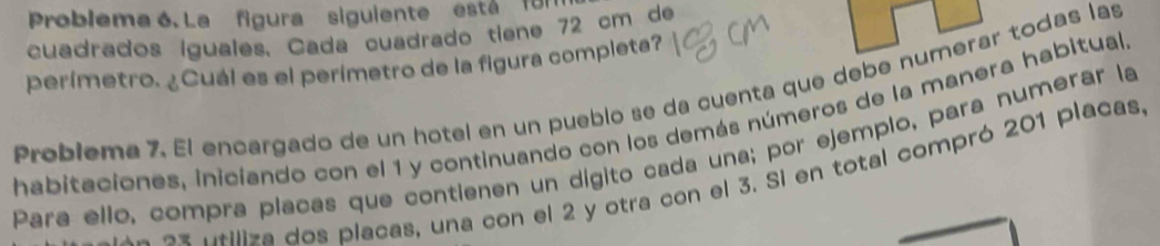 Problema 6. La figura siguiente está für 
cuadrados iguales. Cada cuadrado tiene 72 cm de 
perímetro. ¿Cuál es el perímetro de la figura completa? 
Problema 7. El encargado de un hotel en un pueblo se da cuenta que debe numerar todas las 
habitaciones, iniciando con el 1 y continuando con los demás números de la manera habitual, 
Para ello, compra placas que contienen un dígito cada una; por ejemplo, para numerar la 
a es n tiliza dos placas, una con el 2 y otra con el 3. Si en total compró 201 placas.