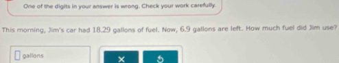 One of the digits in your answer is wrong. Check your work carefully. 
This morning, Jim's car had 18.29 gallons of fuel. Now, 6.9 gallons are left. How much fuel did Jim use?
gallons