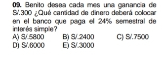 Benito desea cada mes una ganancia de
S/.300 ¿Qué cantidad de dinero deberá colocar
en el banco que paga el 24% semestral de
interés simple?
A) S/.5800 B) S/.2400 C) S/.7500
D) S/.6000 E) S/.3000