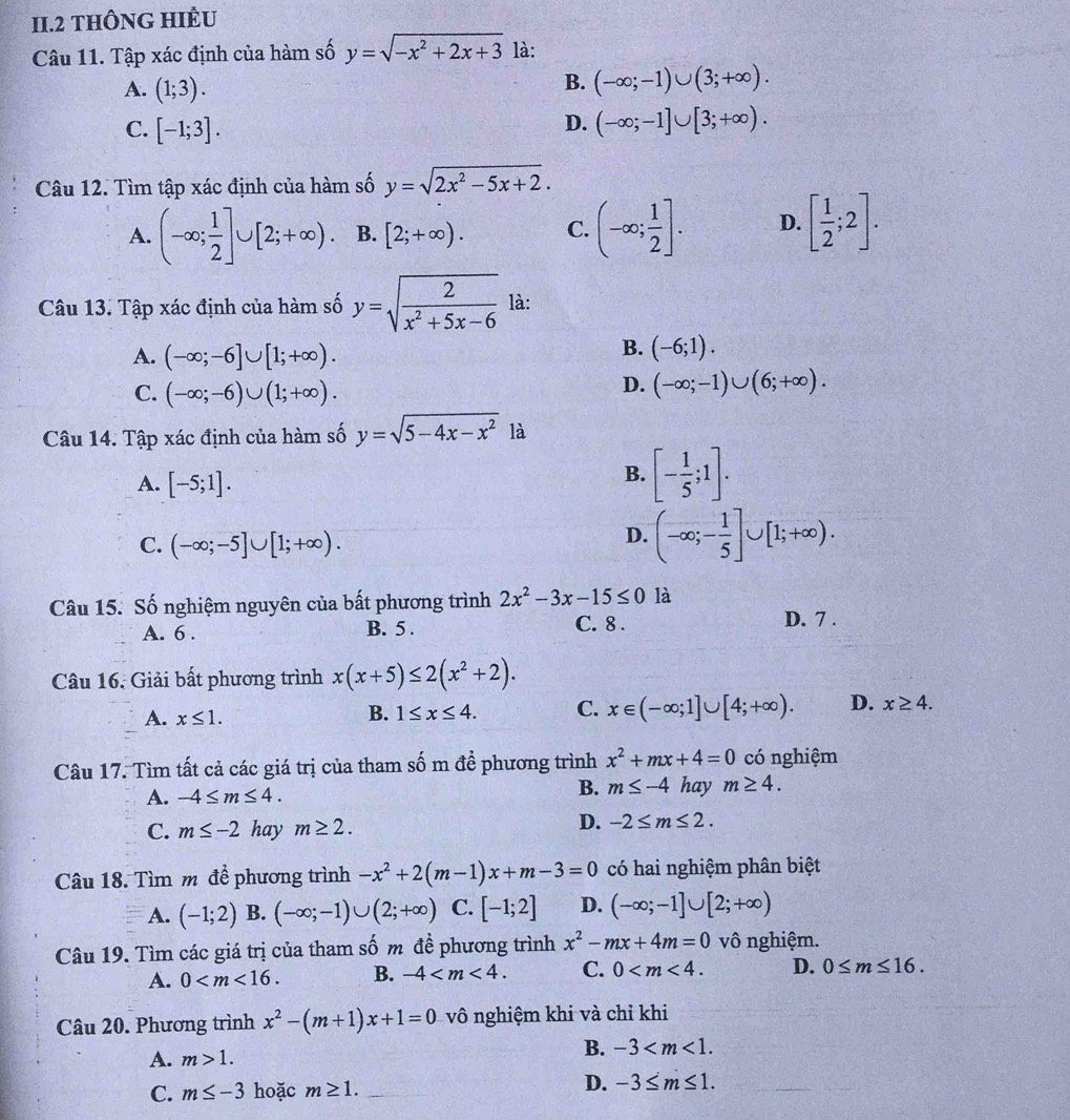 II.2 THÔNG HIÈU
Câu 11. Tập xác định của hàm số y=sqrt(-x^2+2x+3) là:
A. (1;3).
B. (-∈fty ;-1)∪ (3;+∈fty ).
C. [-1;3].
D. (-∈fty ;-1]∪ [3;+∈fty ).
Câu 12. Tìm tập xác định của hàm số y=sqrt(2x^2-5x+2).
A. (-∈fty ; 1/2 ]∪ [2;+∈fty ). B. [2;+∈fty ). C. (-∈fty ; 1/2 ]. D. [ 1/2 ;2].
Câu 13. Tập xác định của hàm số y=sqrt(frac 2)x^2+5x-6 là:
A. (-∈fty ;-6]∪ [1;+∈fty ).
B. (-6;1).
C. (-∈fty ;-6)∪ (1;+∈fty ).
D. (-∈fty ;-1)∪ (6;+∈fty ).
Câu 14. Tập xác định của hàm số y=sqrt(5-4x-x^2) là
A. [-5;1].
B. [- 1/5 ;1].
C. (-∈fty ;-5]∪ [1;+∈fty ).
D. (-∈fty ;- 1/5 ]∪ [1;+∈fty ).
Câu 15. Số nghiệm nguyên của bất phương trình 2x^2-3x-15≤ 0 là
A. 6 . B. 5 . C. 8 . D. 7 .
Câu 16. Giải bất phương trình x(x+5)≤ 2(x^2+2).
A. x≤ 1.
B. 1≤ x≤ 4. C. x∈ (-∈fty ;1]∪ [4;+∈fty ). D. x≥ 4.
Câu 17. Tìm tất cả các giá trị của tham số m đề phương trình x^2+mx+4=0 có nghiệm
A. -4≤ m≤ 4. B. m≤ -4 hay m≥ 4.
C. m≤ -2 hay m≥ 2.
D. -2≤ m≤ 2.
Câu 18. Tìm m để phương trình -x^2+2(m-1)x+m-3=0 có hai nghiệm phân biệt
A. (-1;2) B. (-∈fty ;-1)∪ (2;+∈fty ) C. [-1;2] D. (-∈fty ;-1]∪ [2;+∈fty )
Câu 19. Tìm các giá trị của tham số m đề phương trình x^2-mx+4m=0 vô nghiệm.
A. 0 B. -4 C. 0 D. 0≤ m≤ 16.
Câu 20. Phương trình x^2-(m+1)x+1=0 vô nghiệm khi và chỉ khi
A. m>1. B. -3
C. m≤ -3 hoặc m≥ 1.
D. -3≤ m≤ 1.