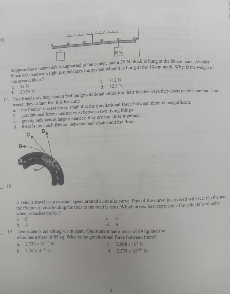 Suppose that a meterstick is supported at the centhung at the 80-cm mark. Another
block of unknown weight just balances the system when it is hung at the 10-cm mark. What is the weight of
the second block?
a. 52 N c. 312 N
b. 29.25 N d. 12.1 N
17. Two friends say they cannot feel the gravitational attraction their teacher says they exert on one another. The
reason they cannot feel it is because:
a. the friends’ masses are so small that the gravitational force between them is insignificant.
b. gravitational force does not exist between two living things.
c. gravity only acts at large distances; they are too close together.
d. there is too much friction between their chairs and the floor.
_18.
A vehicle travels at a constant speed around a circular curve. Part of the curve is covered with ice. On the ice,
the frictional force holding the tires to the road is zero. Which arrow best represents the vehicle’s velocity
when it reaches the ice?
a. C c. D
b. A d. B
_
19. Two students are sitting 4.1 m apart. One student has a mass of 69 kg and the
other has a mass of 65 kg. What is the gravitational force between them?
a. 2.738* 10^(-10)N c. 2.668* 10^2N
b. 1.78* 10^(-8)N d. 2.579* 10^(-10)N
3