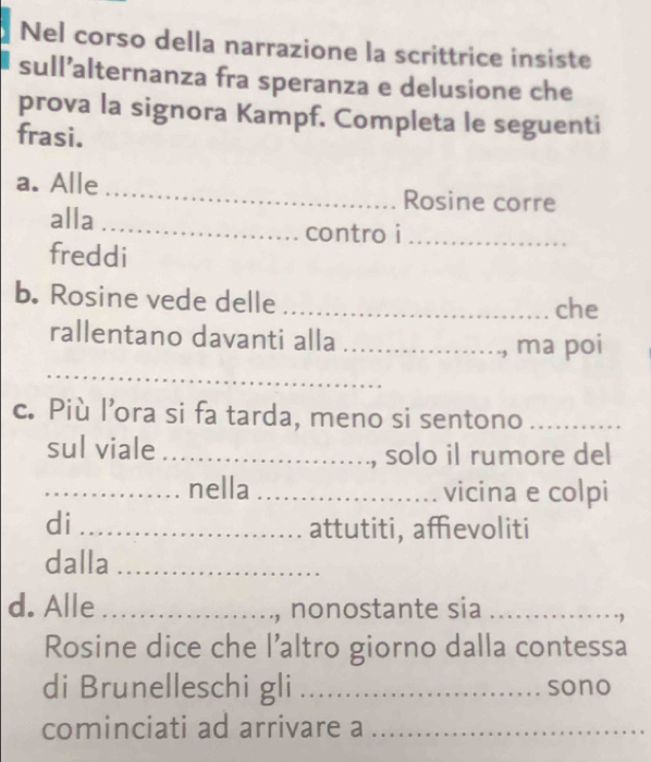 Nel corso della narrazione la scrittrice insiste 
sull’alternanza fra speranza e delusione che 
prova la signora Kampf. Completa le seguenti 
frasi. 
a. Alle _Rosine corre 
alla_ 
contro i_ 
freddi 
b. Rosine vede delle _che 
rallentano davanti alla _ ma poi 
_ 
c. Più l’ora si fa tarda, meno si sentono_ 
sul viale _, solo il rumore del 
_nella _vicina e colpi 
di _attutiti, affievoliti 
dalla_ 
d. Alle_ 
., nonostante sia_ 
Rosine dice che l’altro giorno dalla contessa 
di Brunelleschi gli _sono 
cominciati ad arrivare a_