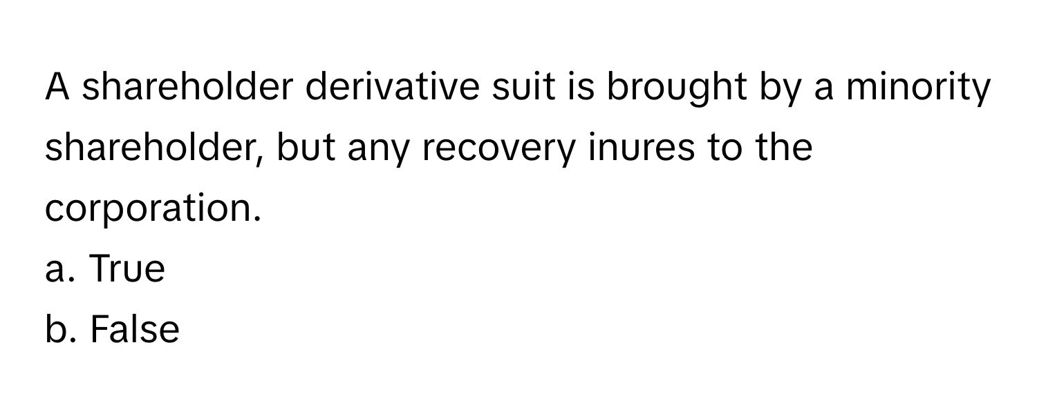 A shareholder derivative suit is brought by a minority shareholder, but any recovery inures to the corporation.

a. True
b. False