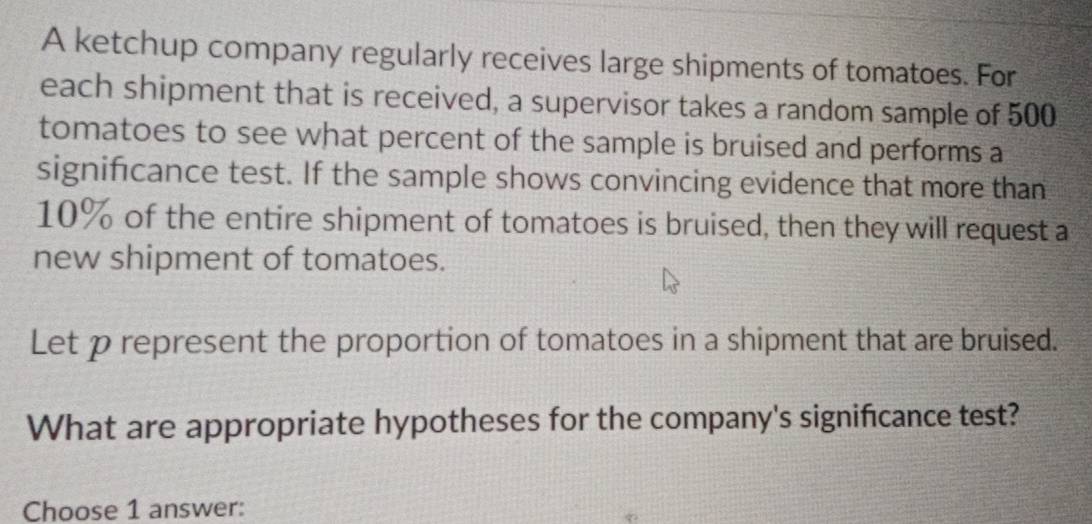 A ketchup company regularly receives large shipments of tomatoes. For 
each shipment that is received, a supervisor takes a random sample of 500
tomatoes to see what percent of the sample is bruised and performs a 
significance test. If the sample shows convincing evidence that more than
10% of the entire shipment of tomatoes is bruised, then they will request a 
new shipment of tomatoes. 
Let p represent the proportion of tomatoes in a shipment that are bruised. 
What are appropriate hypotheses for the company's significance test? 
Choose 1 answer: