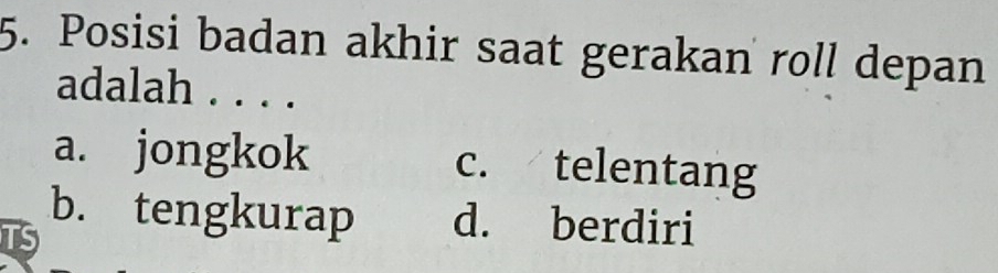 Posisi badan akhir saat gerakan roll depan
adalah . . . .
a. jongkok c. telentang
b. tengkurap d. berdiri
TS