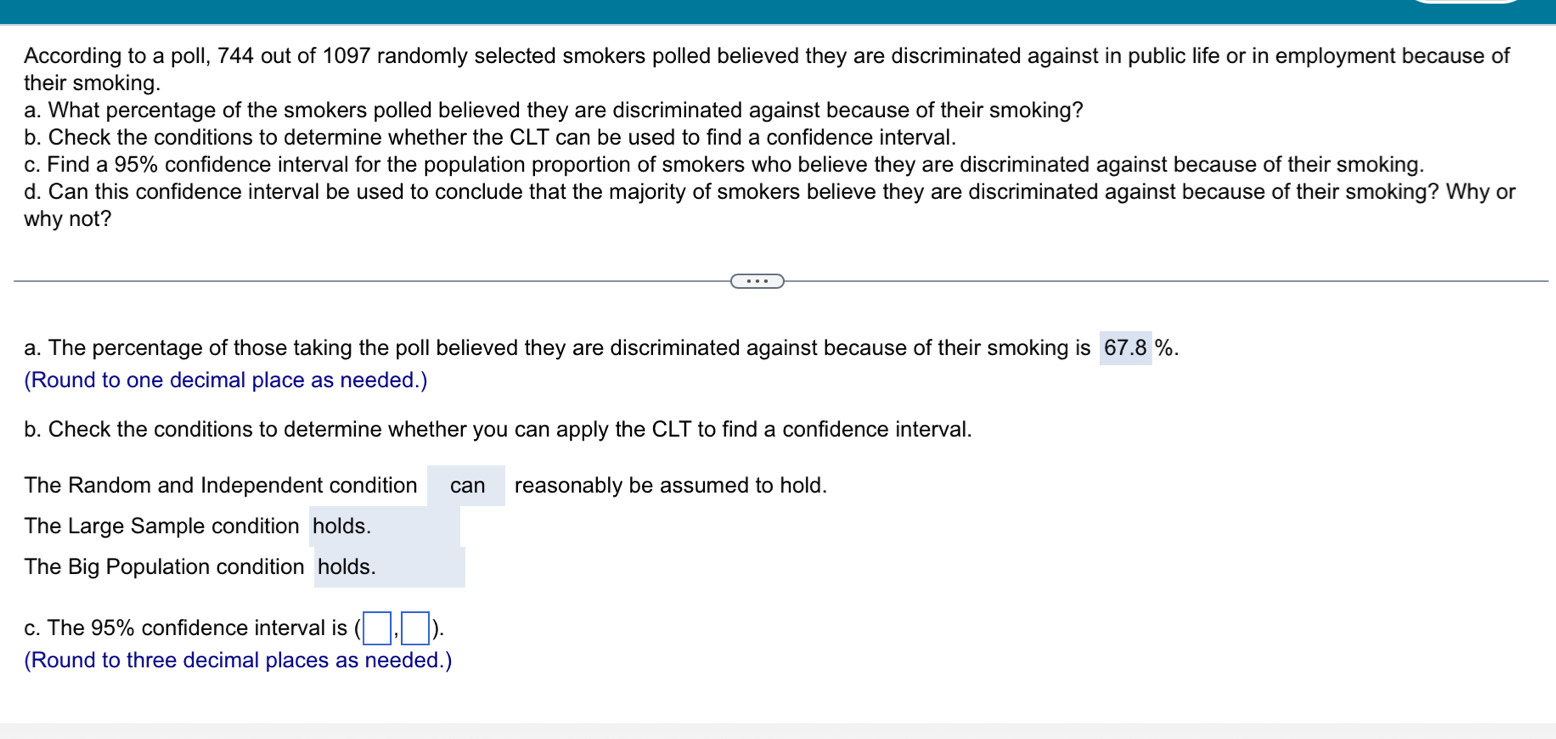 According to a poll, 744 out of 1097 randomly selected smokers polled believed they are discriminated against in public life or in employment because of 
their smoking. 
a. What percentage of the smokers polled believed they are discriminated against because of their smoking? 
b. Check the conditions to determine whether the CLT can be used to find a confidence interval. 
c. Find a 95% confidence interval for the population proportion of smokers who believe they are discriminated against because of their smoking. 
d. Can this confidence interval be used to conclude that the majority of smokers believe they are discriminated against because of their smoking? Why or 
why not? 
a. The percentage of those taking the poll believed they are discriminated against because of their smoking is 67.8 %. 
(Round to one decimal place as needed.) 
b. Check the conditions to determine whether you can apply the CLT to find a confidence interval. 
The Random and Independent condition can reasonably be assumed to hold. 
The Large Sample condition holds. 
The Big Population condition holds. 
c. The 95% confidence interval is (□ ,□ ). 
(Round to three decimal places as needed.)