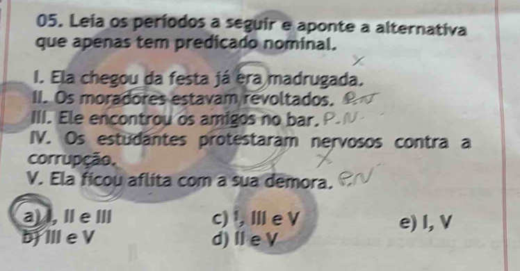 Leia os períodos a seguir e aponte a alternativa
que apenas tem predicado nominal.
I. Ela chegou da festa já era madrugada.
II. Os moradores estavam revoltados.
III. Ele encontrou os amigos no bar.
IV. Os estudantes protestaram nervosos contra a
corrupção,
V. Ela ficou aflita com a sua demora.
a) , IeⅢ c)¹, Ⅲe V e) I, V
bịⅢ e V d) Ⅱ e V