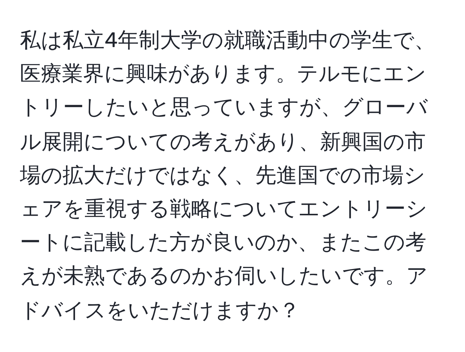 私は私立4年制大学の就職活動中の学生で、医療業界に興味があります。テルモにエントリーしたいと思っていますが、グローバル展開についての考えがあり、新興国の市場の拡大だけではなく、先進国での市場シェアを重視する戦略についてエントリーシートに記載した方が良いのか、またこの考えが未熟であるのかお伺いしたいです。アドバイスをいただけますか？