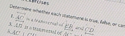 Exercises 
Determine whether each statement is true, false, or car 
1. overleftrightarrow AC is a transversal of EB and 
3, vector AB is a transversal of 
5. AC O AC overline C