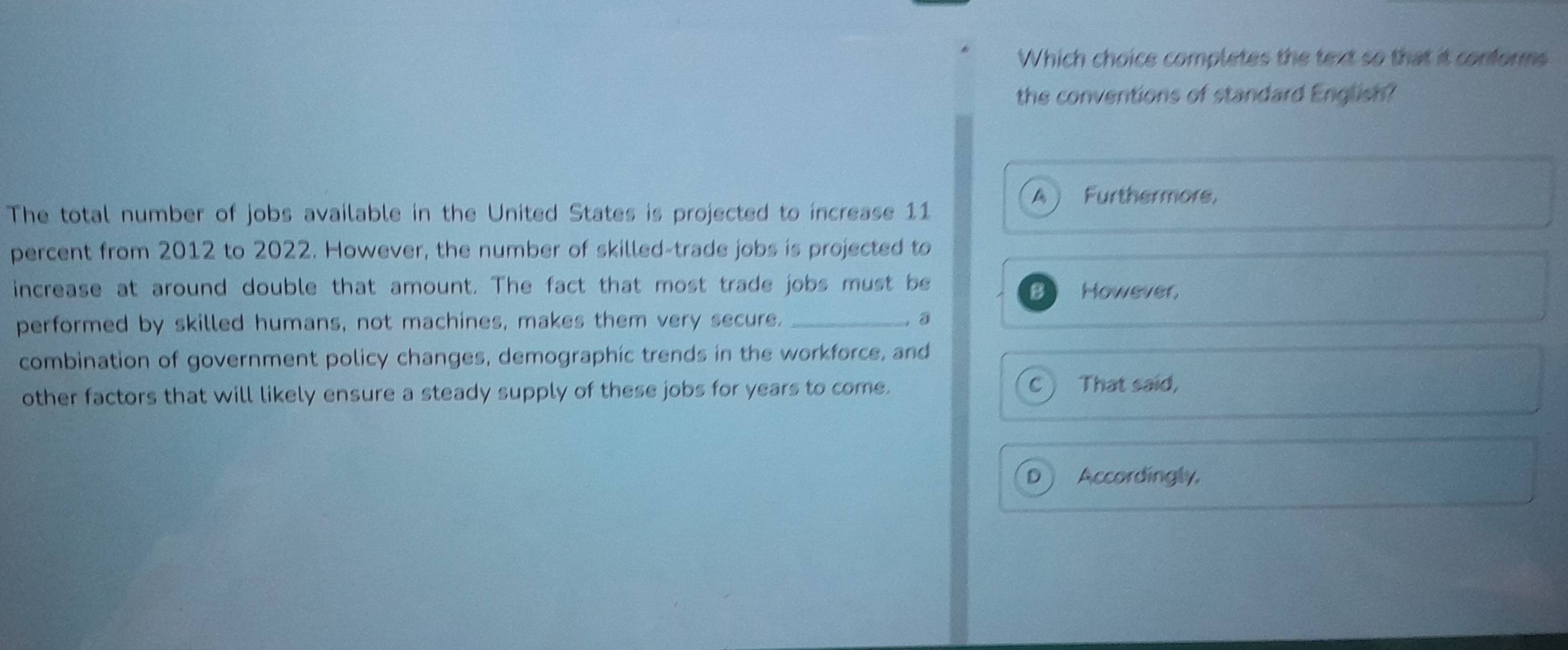 Which choice completes the text so that it conforms
the conventions of standard English?
A ) Furthermore,
The total number of jobs available in the United States is projected to increase 11
percent from 2012 to 2022. However, the number of skilled-trade jobs is projected to
increase at around double that amount. The fact that most trade jobs must be However,
B
performed by skilled humans, not machines, makes them very secure. _， ③
combination of government policy changes, demographic trends in the workforce, and
other factors that will likely ensure a steady supply of these jobs for years to come. C ) That said,
D  Accordingly,