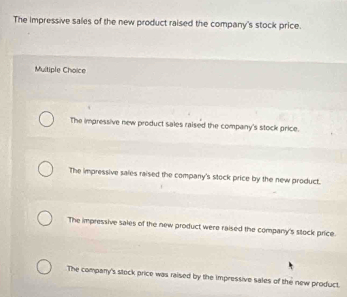 The Impressive sales of the new product raised the company's stock price.
Multiple Choice
The impressive new product sales raised the company's stock price.
The impressive sales raised the company's stock price by the new product.
The impressive sales of the new product were raised the company's stock price.
The company's stock price was raised by the impressive sales of the new product.