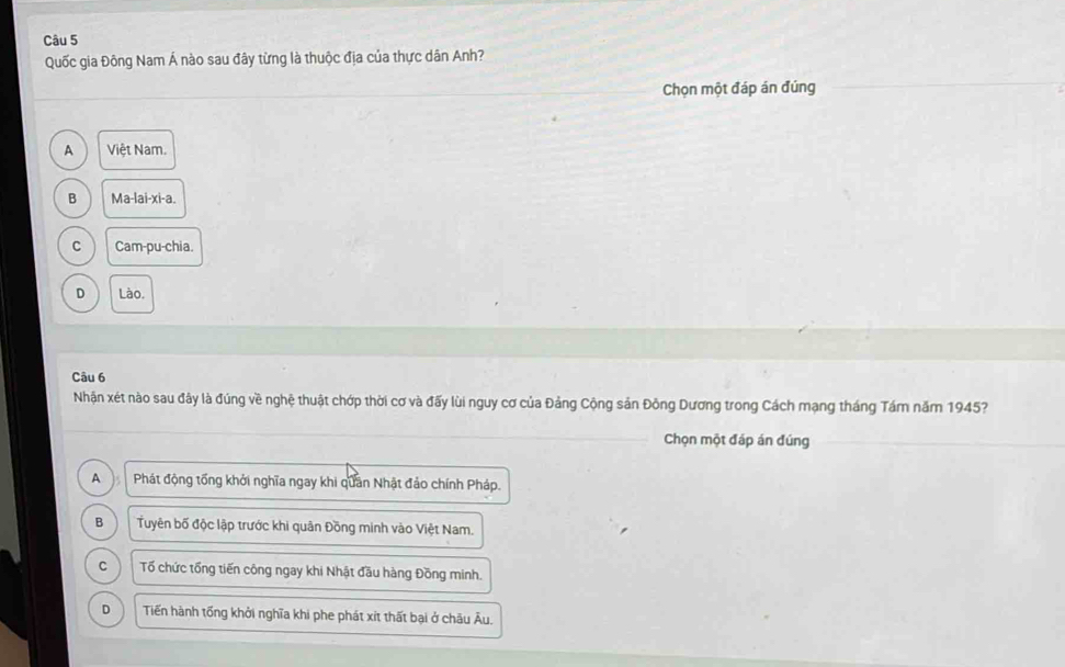 Quốc gia Đông Nam Á nào sau đây từng là thuộc địa của thực dân Anh?
Chọn một đáp án đúng
A Việt Nam.
B Ma-lai-xi-a.
C Cam-pu-chia.
D Lào.
Câu 6
Nhận xét nào sau đây là đúng về nghệ thuật chớp thời cơ và đấy lùi nguy cơ của Đảng Cộng sản Đông Dương trong Cách mạng tháng Tám năm 1945?
Chọn một đáp án đúng
A B Phát động tổng khởi nghĩa ngay khi quân Nhật đảo chính Pháp.
B Tuyên bố độc lập trước khi quân Đồng minh vào Việt Nam.
C Tố chức tổng tiến công ngay khi Nhật đầu hàng Đồng minh.
D Tiến hành tổng khởi nghĩa khi phe phát xít thất bại ở châu Âu.