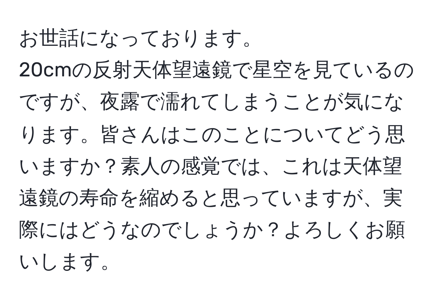 お世話になっております。  
20cmの反射天体望遠鏡で星空を見ているのですが、夜露で濡れてしまうことが気になります。皆さんはこのことについてどう思いますか？素人の感覚では、これは天体望遠鏡の寿命を縮めると思っていますが、実際にはどうなのでしょうか？よろしくお願いします。