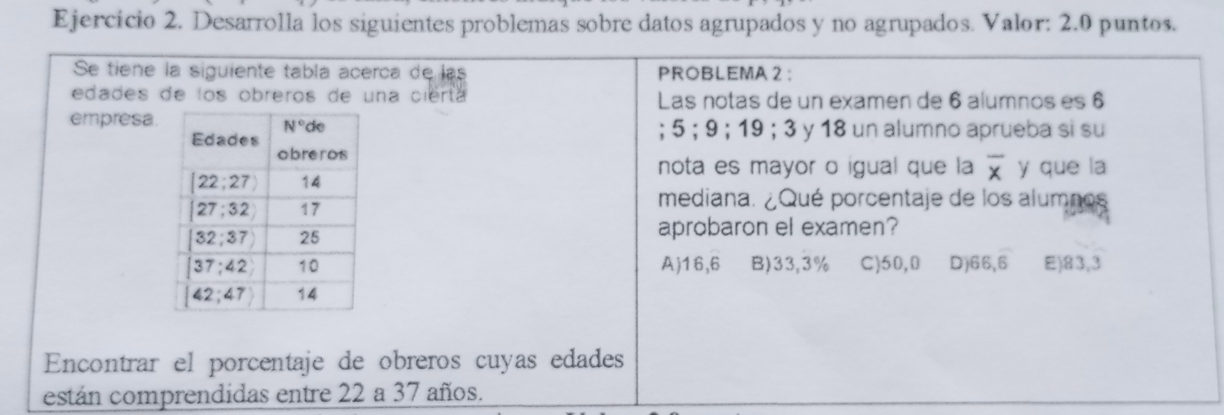 Ejercício 2. Desarrolla los siguientes problemas sobre datos agrupados y no agrupados. Valor: 2.0 puntos.
Se tiene la siguiente tabla acerca de las PROBLEMA 2 ：
edades de los obreros de una cierta Las notas de un examen de 6 alumnos es 6
empresa.
; 5 ; 9 ; 19 ; 3 y 18 un alumno aprueba si su
nota es mayor o igual que la overline x
y que la
mediana. ¿Qué porcentaje de los alumnos
aprobaron el examen?
A)16,6 B)33,3% C)50,0 D)66,6 E)83,3
Encontrar el porcentaje de obreros cuyas edades
están comprendidas entre 22 a 37 años.