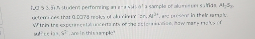 (LO 5.3.5) A student performing an analysis of a sample of aluminum sulfide. Al_2S_3. 
determines that 0.0378 moles of aluminum ion, Al^(3+) , are present in their sample. 
Within the experimental uncertainty of the determination, how many moles of 
sulfide ion. 5^(2-) , are in this sample?