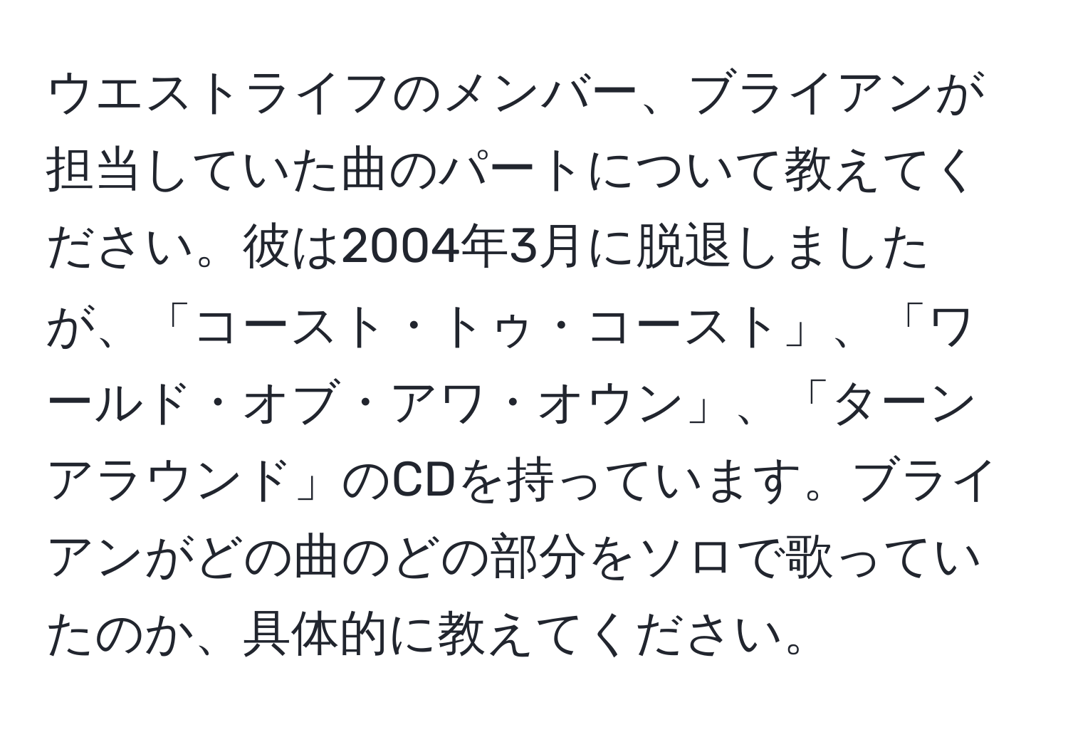 ウエストライフのメンバー、ブライアンが担当していた曲のパートについて教えてください。彼は2004年3月に脱退しましたが、「コースト・トゥ・コースト」、「ワールド・オブ・アワ・オウン」、「ターンアラウンド」のCDを持っています。ブライアンがどの曲のどの部分をソロで歌っていたのか、具体的に教えてください。