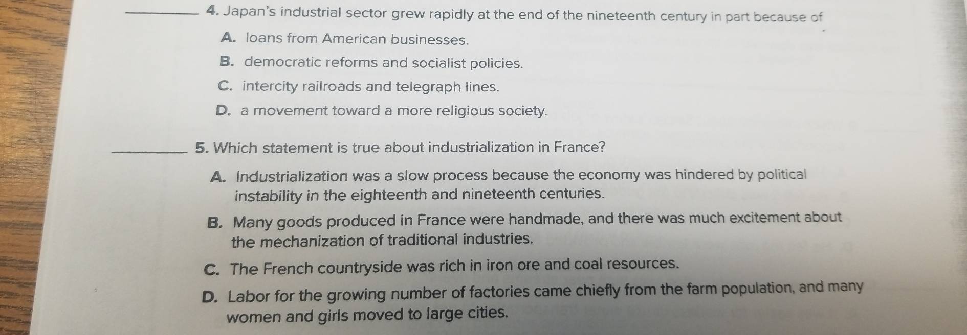 Japan's industrial sector grew rapidly at the end of the nineteenth century in part because of
A. loans from American businesses.
B. democratic reforms and socialist policies.
C. intercity railroads and telegraph lines.
D. a movement toward a more religious society.
_5. Which statement is true about industrialization in France?
A. Industrialization was a slow process because the economy was hindered by political
instability in the eighteenth and nineteenth centuries.
B. Many goods produced in France were handmade, and there was much excitement about
the mechanization of traditional industries.
C. The French countryside was rich in iron ore and coal resources.
D. Labor for the growing number of factories came chiefly from the farm population, and many
women and girls moved to large cities.