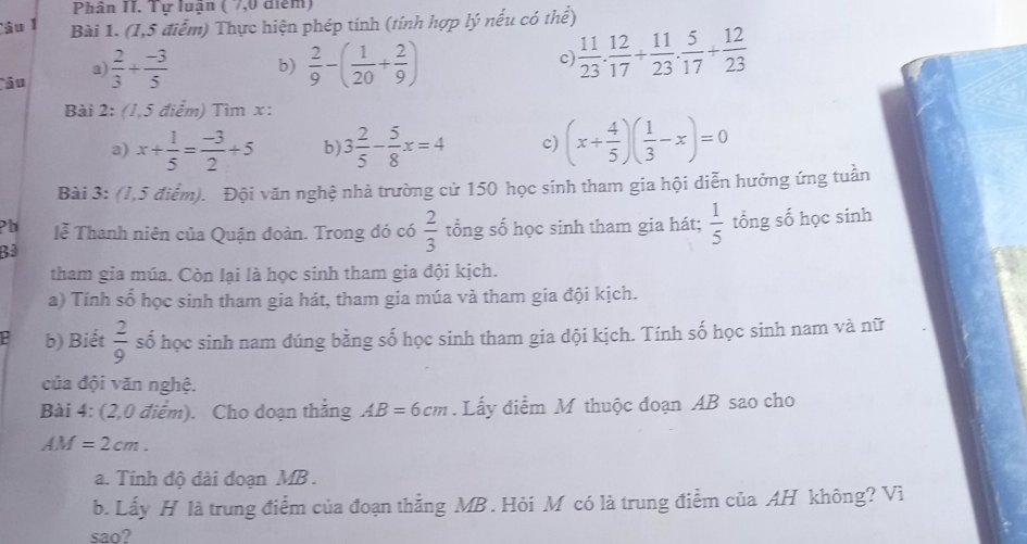 Phân II. Tự luạn ( 7,0 điểm) 
Câu 1 Bài 1. (1,5 điểm) Thực hiện phép tính (tính hợp lý nếu có thể) 
âu  2/3 + (-3)/5  b)  2/9 -( 1/20 + 2/9 )
a) 
c  11/23 . 12/17 + 11/23 . 5/17 + 12/23 
Bài 2: (1,5 điểm) Tìm x : 
a) x+ 1/5 = (-3)/2 +5 b) 3 2/5 - 5/8 x=4 c) (x+ 4/5 )( 1/3 -x)=0
Bài 3: (1,5 điểm). Đội văn nghệ nhà trường cử 150 học sinh tham gia hội diễn hưởng ứng tuần 
Pb lễ Thanh niên của Quận đoàn. Trong đó có  2/3  tổng số học sinh tham gia hát;  1/5 
B tổng số học sinh 
tham gia múa. Còn lại là học sinh tham gia đội kịch. 
a) Tính số học sinh tham gia hát, tham gia múa và tham gia đội kịch. 
b) Biết  2/9  số học sinh nam đúng bằng số học sinh tham gia dội kịch. Tính số học sinh nam và nữ 
của đội văn nghệ. 
Bài 4: (2,0 điểm). Cho doạn thắng AB=6cm. Lấy điểm M thuộc đoạn AB sao cho
AM=2cm. 
a. Tính độ dài đoạn MB. 
b. Lấy H là trung điểm của đoạn thẳng MB . Hỏi M có là trung điểm của AH không? Vì 
sao?