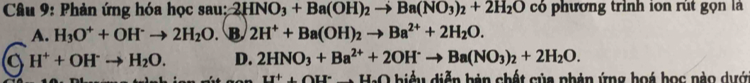 Phản ứng hóa học sau: 2HNO_3+Ba(OH)_2to Ba(NO_3)_2+2H_2O có phương trình ion rút gọn là
A. H_3O^++OH^-to 2H_2O. B 2H^++Ba(OH)_2to Ba^(2+)+2H_2O.
a H^++OH^-to H_2O. D. 2HNO_3+Ba^(2+)+2OH^-to Ba(NO_3)_2+2H_2O. 
LI^++OU^- O hiểu diễn bản chết của phản ứng hoá học nào dựớ