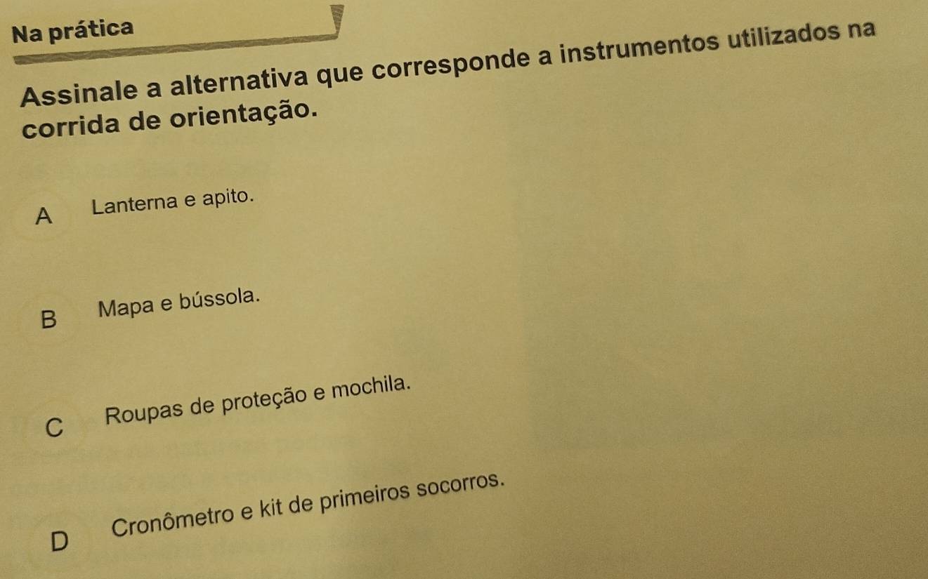 Na prática
Assinale a alternativa que corresponde a instrumentos utilizados na
corrida de orientação.
A Lanterna e apito.
B Mapa e bússola.
C Roupas de proteção e mochila.
D Cronômetro e kit de primeiros socorros.