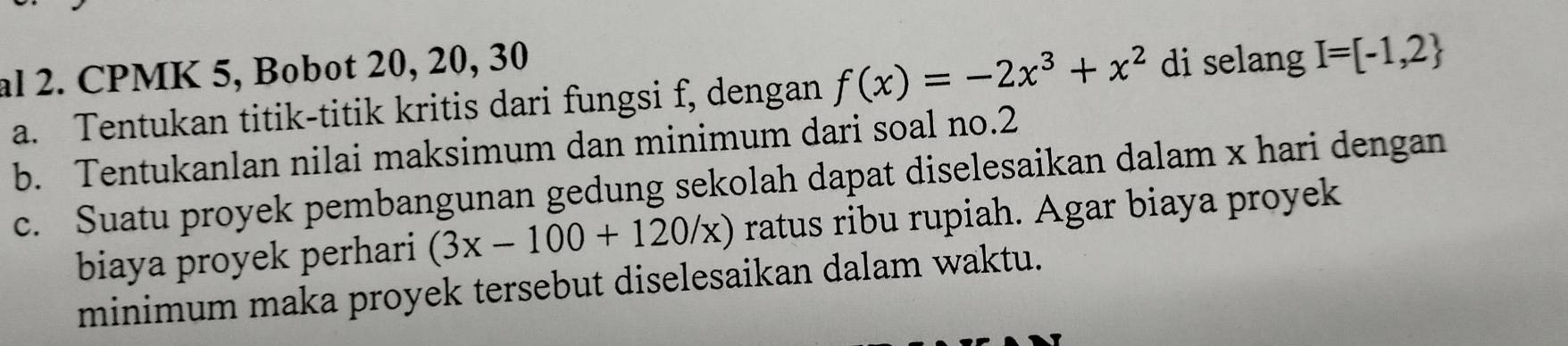 al 2. CPMK 5, Bobot 20, 20, 30
a. Tentukan titik-titik kritis dari fungsi f, dengan f(x)=-2x^3+x^2 di selang I=[-1,2
b. Tentukanlan nilai maksimum dan minimum dari soal no. 2
c. Suatu proyek pembangunan gedung sekolah dapat diselesaikan dalam x hari dengan 
biaya proyek perhari (3x-100+120/x) ratus ribu rupiah. Agar biaya proyek 
minimum maka proyek tersebut diselesaikan dalam waktu.