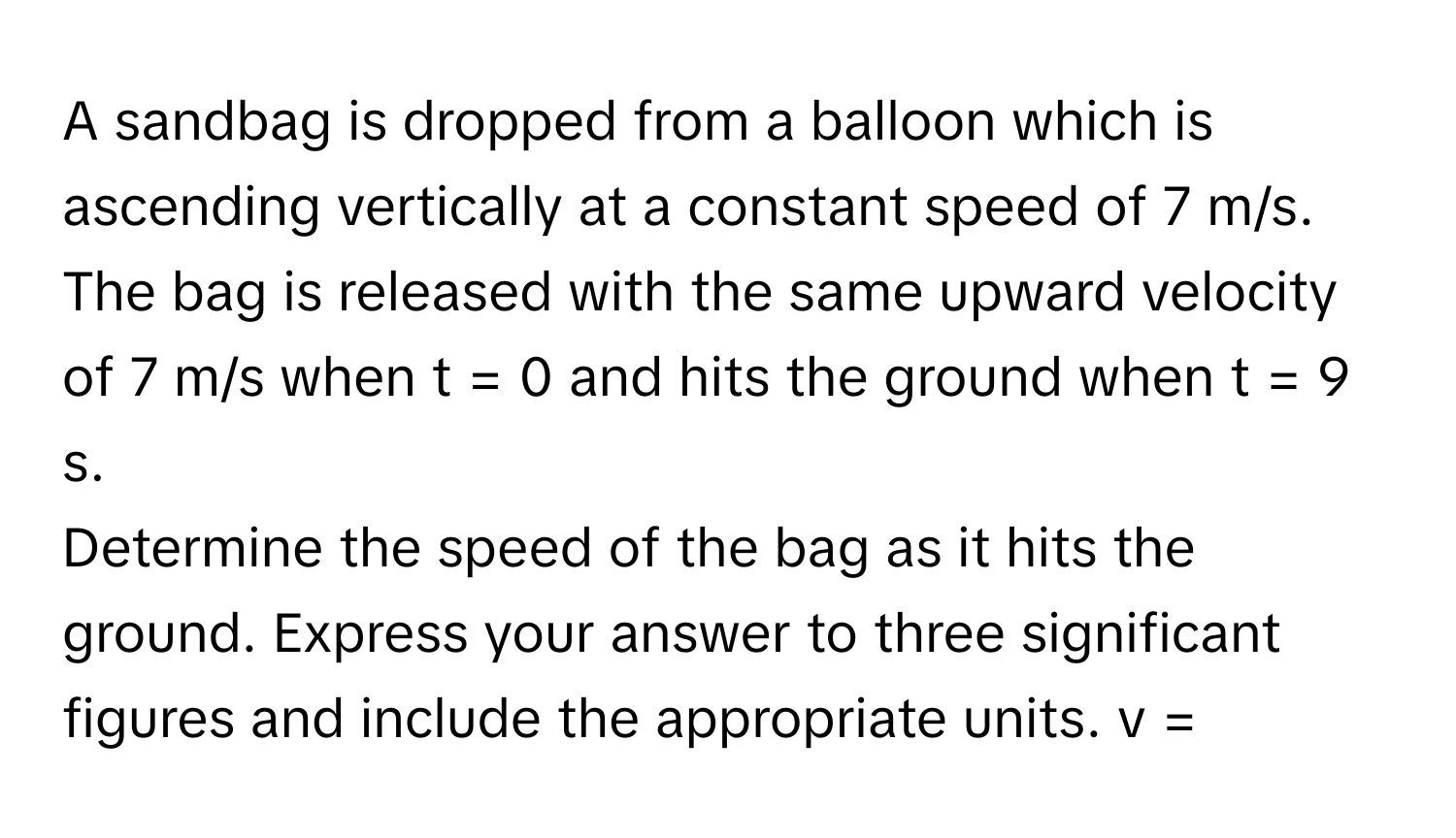 A sandbag is dropped from a balloon which is ascending vertically at a constant speed of 7 m/s. The bag is released with the same upward velocity of 7 m/s when t = 0 and hits the ground when t = 9 s.

Determine the speed of the bag as it hits the ground. Express your answer to three significant figures and include the appropriate units. v =