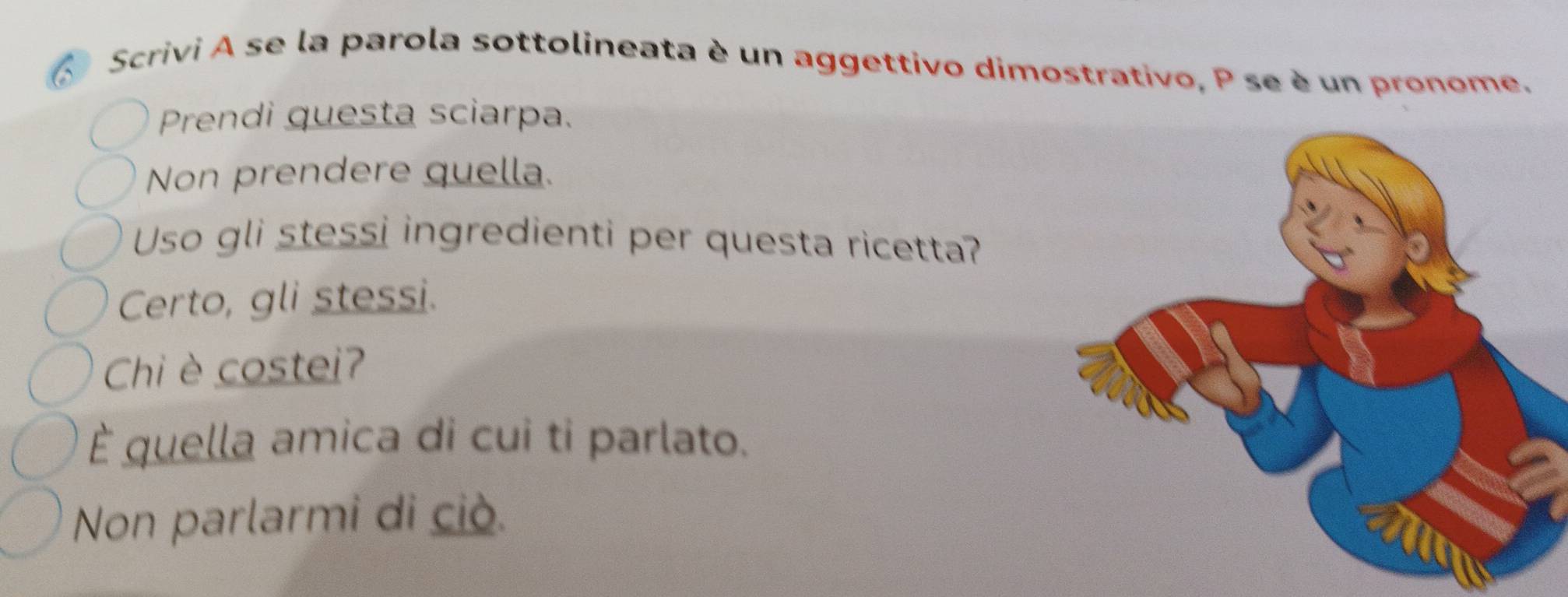 Scrivi A se la parola sottolineata è un aggettivo dimostrativo, P se è un pronome. 
Prendi questa sciarpa. 
Non prendere quella. 
Uso gli stessi ingredienti per questa ricetta? 
Certo, gli stessi. 
Chi è costei? 
È quella amica di cui ti parlato. 
Non parlarmi di ciò.