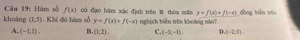 Hàm số f(x) có đạo hàm xác định trên R thỏa mãn y=f(x)+f(-x) dồng biến trên
khoảng (1;5). Khi đó hàm số y=f(x)+f(-x) nghịch biến trên khoảng nào?
A. (-1;1). B. (1;2). C. (-3;-1). D. (-2;0).