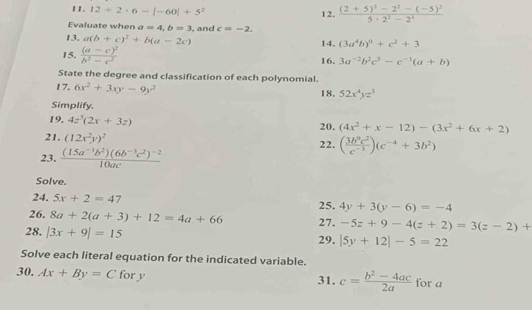 12/ 2· 6-|-60|+5^2 12. frac (2+5)^2-2^2-(-5)^25· 2^2-2^3
Evaluate when a=4, b=3 , and c=-2. 
13. a(b+c)^2+b(a-2c) 14. (3a^4b)^0+c^2+3
15. frac (a-c)^2b^2-c^2 16. 3a^(-2)b^2c^3-c^(-1)(a+b)
State the degree and classification of each polynomial. 
17. 6x^2+3xy-9y^2 18. 52x^4yz^3
Simplify. 
19. 4z^5(2x+3z) 20. (4x^2+x-12)-(3x^2+6x+2)
21. (12x^2y)^2 22. ( 3b^0c^2/c^(-3) )(c^(-4)+3b^2)
23. frac (15a^(-1)b^2)(6b^(-3)c^2)^-210ac
Solve. 
24. 5x+2=47 4y+3(y-6)=-4
25. 
26. 8a+2(a+3)+12=4a+66
27. -5z+9-4(z+2)=3(z-2)+
28. |3x+9|=15
29. |5y+12|-5=22
Solve each literal equation for the indicated variable. 
30. Ax+By=C for y 31. c= (b^2-4ac)/2a  for a