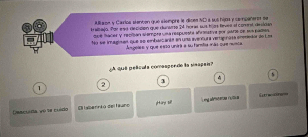 Allison y Carlos sienten que siempre le dicen NO a sus hijos y compañeros de 
trabajo. Por esó deciden que durante 24 horas sus hijos lleven el control, decídan 
qué hacer y reciban siempre una respuesta afirmativa por parte de sus padres 
No se imaginan que se embarcarán en una aventura vertiginosa alrededor de Los 
Ángeles y que esto unirá a su familia más que nunca. 
¿A qué película corresponde la sinopsis?
1
2
3 4 5
Descuida yo te cuido El laberinto del fauno ¡Hoy si! Legalmente rubia Extraoctinanio